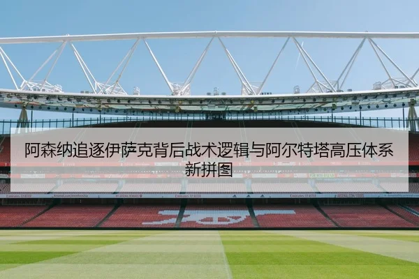 阿森纳追逐伊萨克背后战术逻辑与阿尔特塔高压体系新拼图